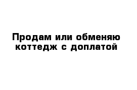 Продам или обменяю коттедж с доплатой